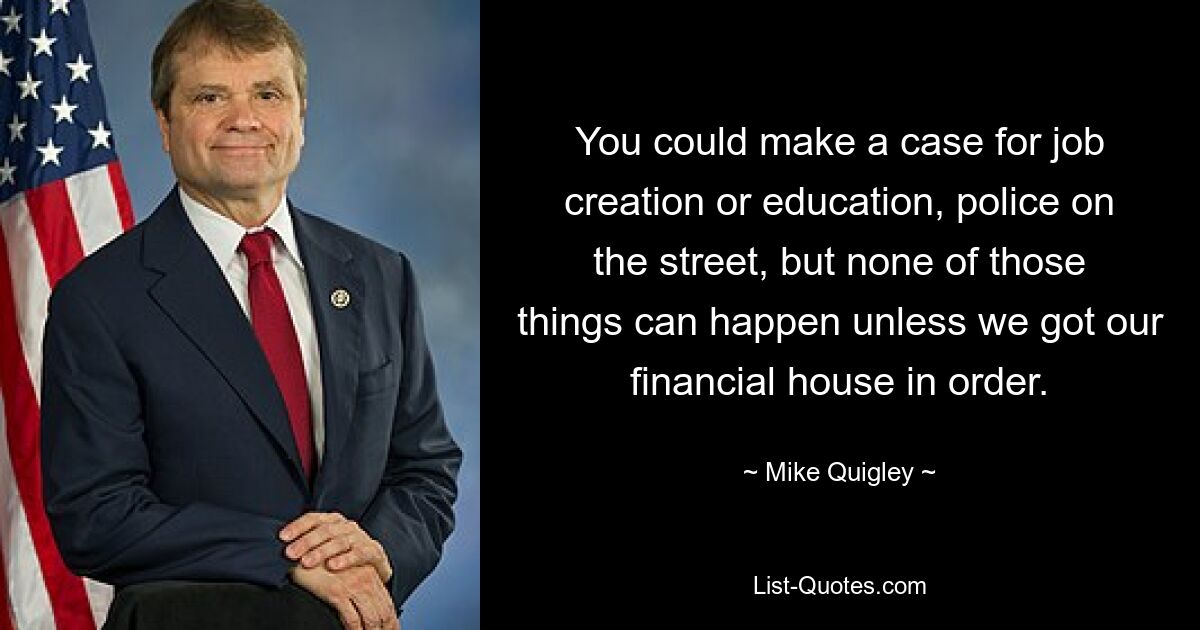 You could make a case for job creation or education, police on the street, but none of those things can happen unless we got our financial house in order. — © Mike Quigley