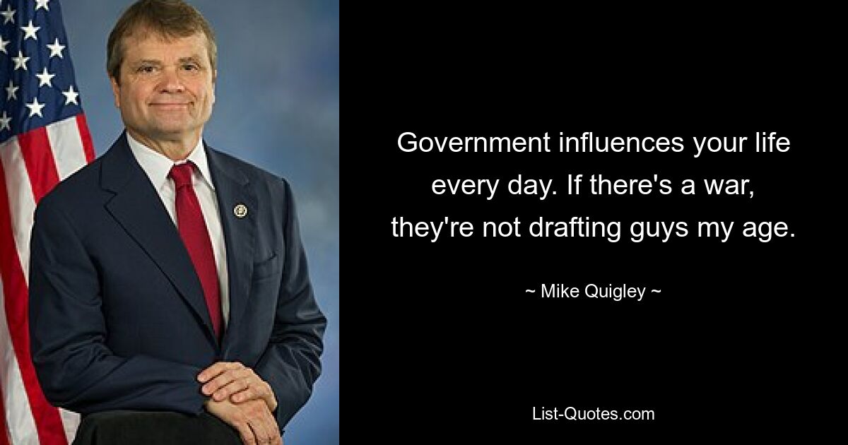 Government influences your life every day. If there's a war, they're not drafting guys my age. — © Mike Quigley