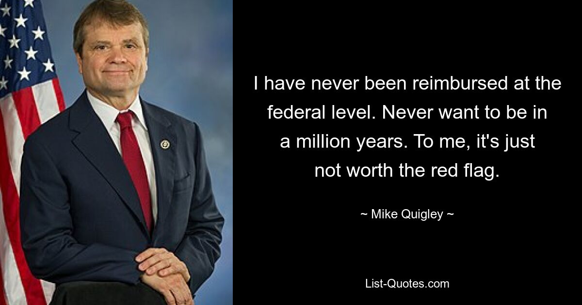 I have never been reimbursed at the federal level. Never want to be in a million years. To me, it's just not worth the red flag. — © Mike Quigley