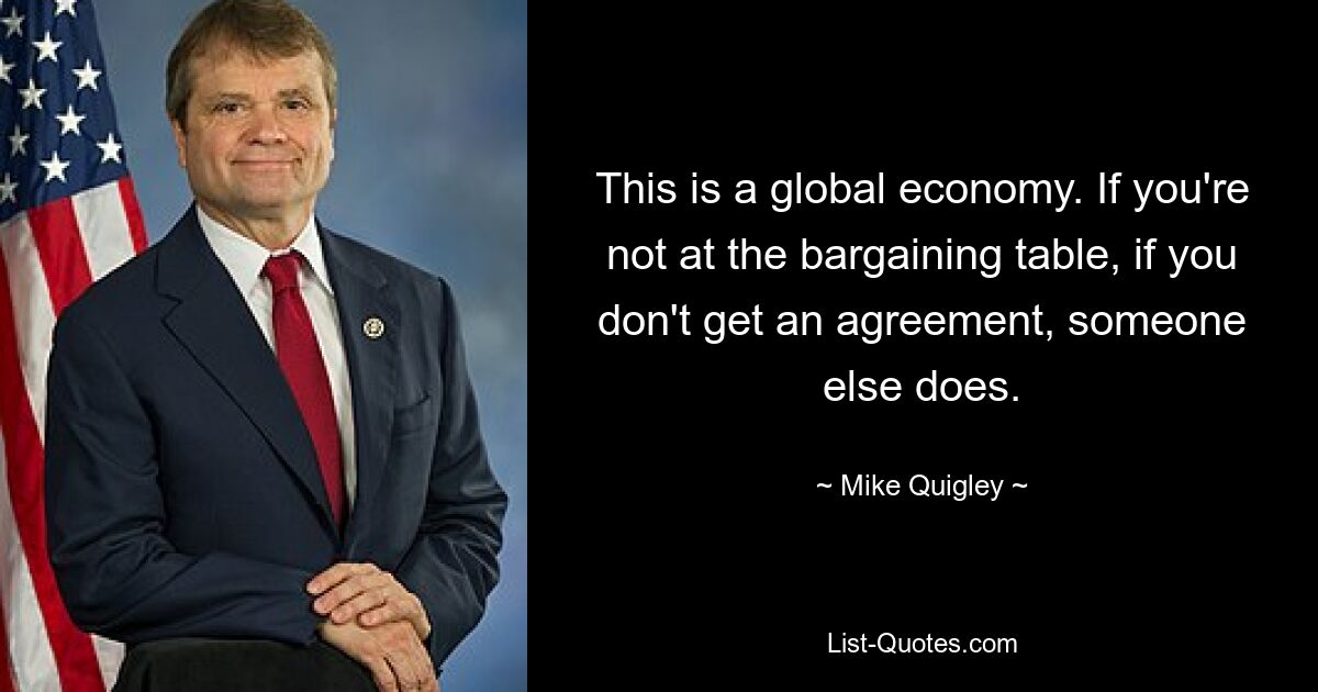 This is a global economy. If you're not at the bargaining table, if you don't get an agreement, someone else does. — © Mike Quigley