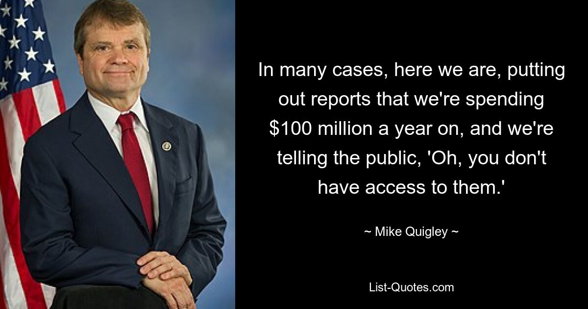 In many cases, here we are, putting out reports that we're spending $100 million a year on, and we're telling the public, 'Oh, you don't have access to them.' — © Mike Quigley