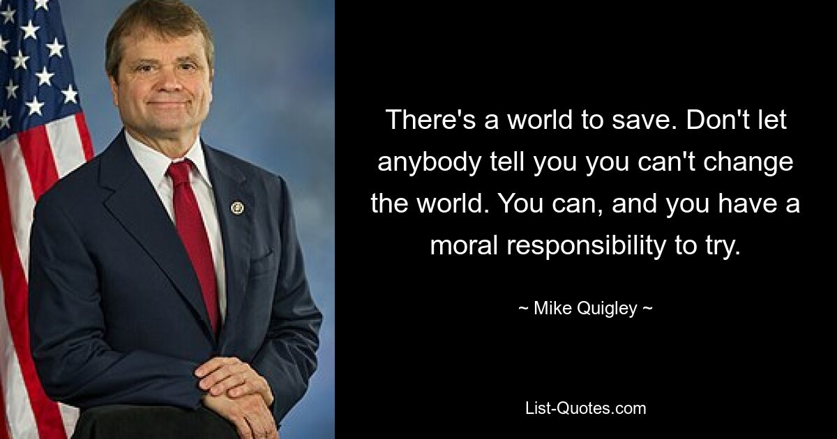 There's a world to save. Don't let anybody tell you you can't change the world. You can, and you have a moral responsibility to try. — © Mike Quigley