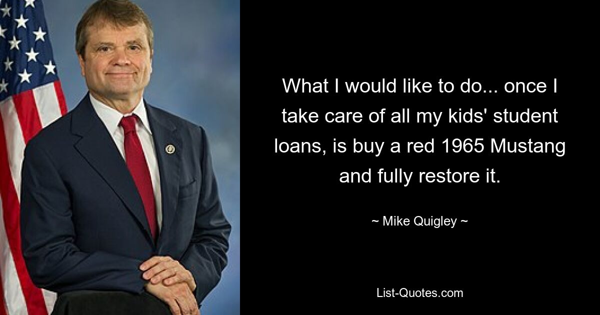 What I would like to do... once I take care of all my kids' student loans, is buy a red 1965 Mustang and fully restore it. — © Mike Quigley