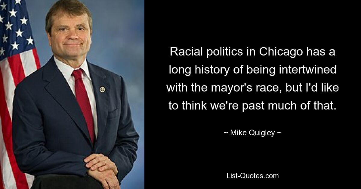 Racial politics in Chicago has a long history of being intertwined with the mayor's race, but I'd like to think we're past much of that. — © Mike Quigley