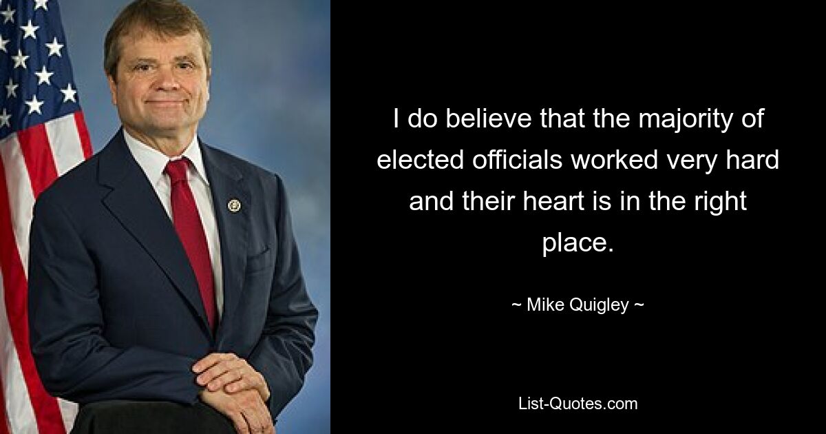 I do believe that the majority of elected officials worked very hard and their heart is in the right place. — © Mike Quigley