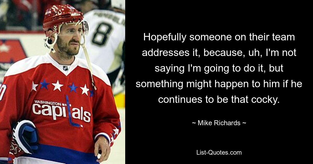 Hopefully someone on their team addresses it, because, uh, I'm not saying I'm going to do it, but something might happen to him if he continues to be that cocky. — © Mike Richards