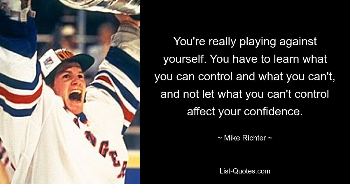 You're really playing against yourself. You have to learn what you can control and what you can't, and not let what you can't control affect your confidence. — © Mike Richter