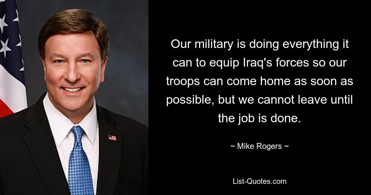 Our military is doing everything it can to equip Iraq's forces so our troops can come home as soon as possible, but we cannot leave until the job is done. — © Mike Rogers