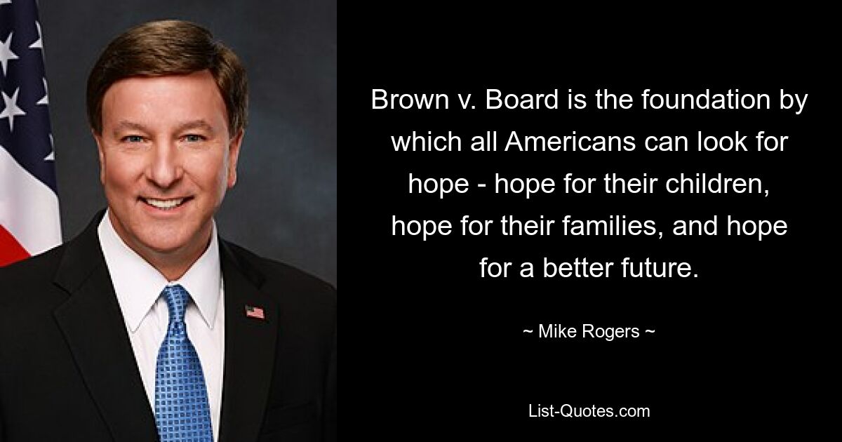 Brown v. Board is the foundation by which all Americans can look for hope - hope for their children, hope for their families, and hope for a better future. — © Mike Rogers