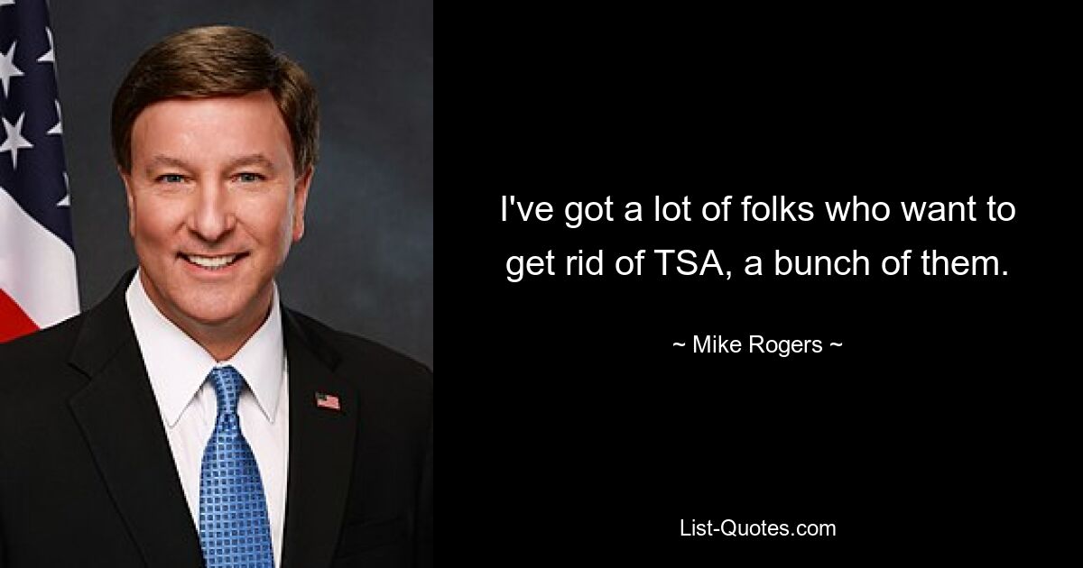 I've got a lot of folks who want to get rid of TSA, a bunch of them. — © Mike Rogers