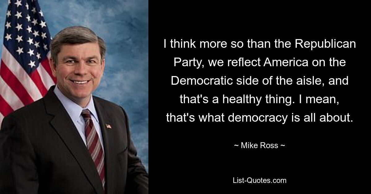 I think more so than the Republican Party, we reflect America on the Democratic side of the aisle, and that's a healthy thing. I mean, that's what democracy is all about. — © Mike Ross