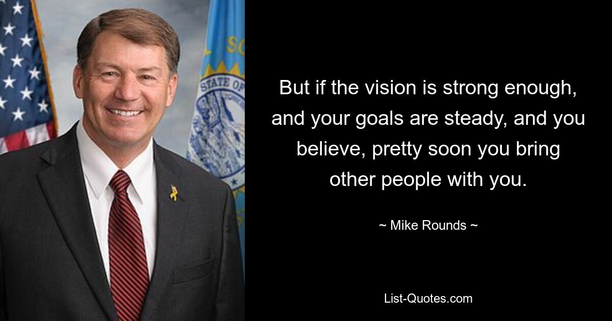 But if the vision is strong enough, and your goals are steady, and you believe, pretty soon you bring other people with you. — © Mike Rounds