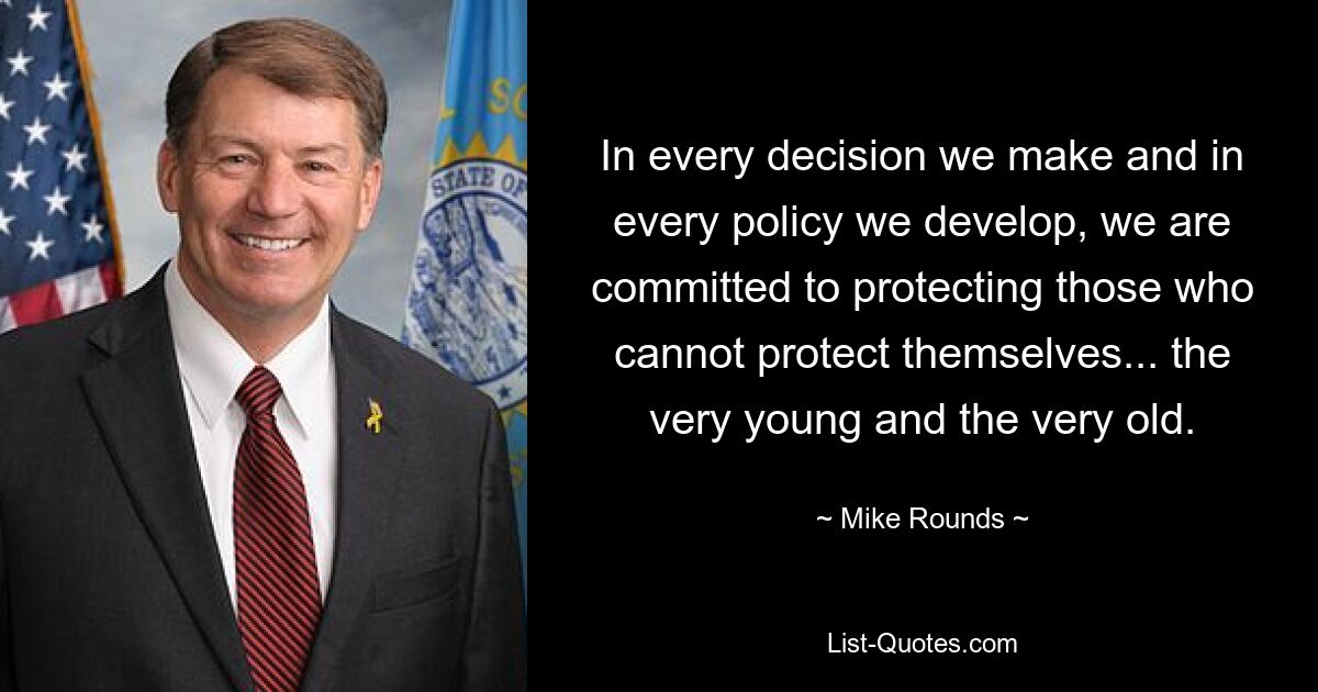 In every decision we make and in every policy we develop, we are committed to protecting those who cannot protect themselves... the very young and the very old. — © Mike Rounds