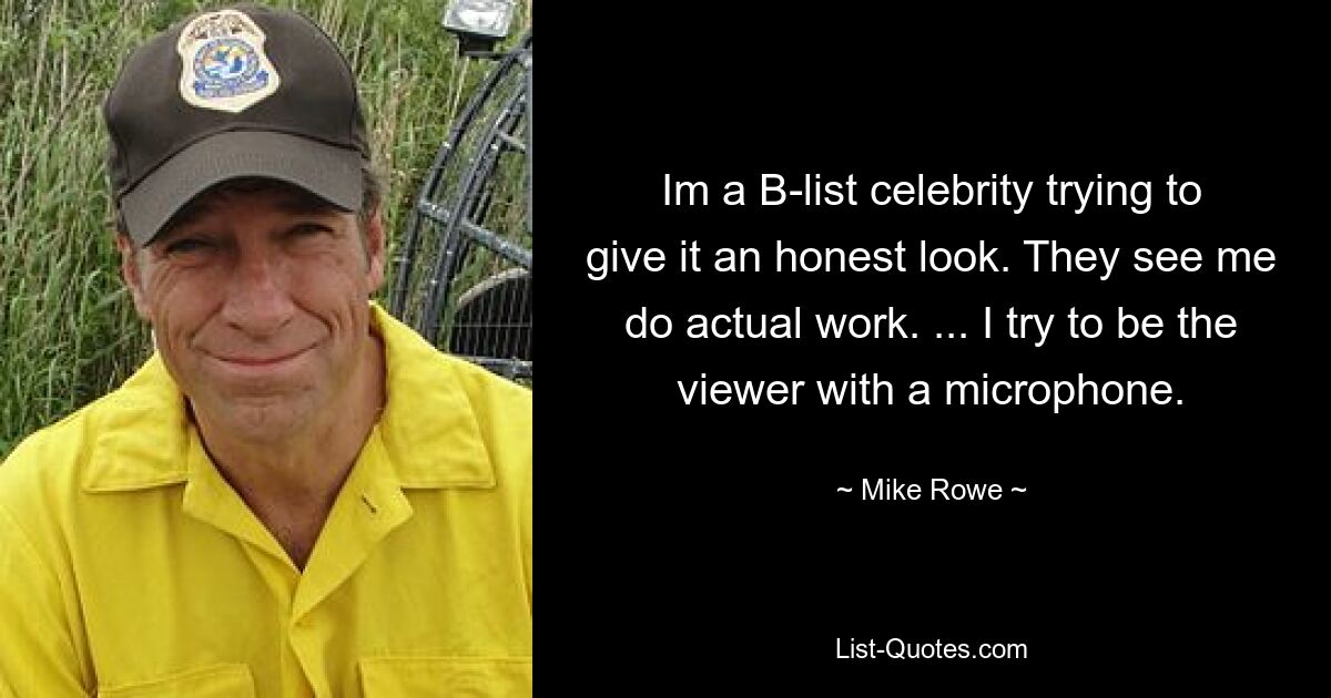 Im a B-list celebrity trying to give it an honest look. They see me do actual work. ... I try to be the viewer with a microphone. — © Mike Rowe