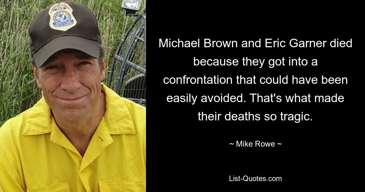 Michael Brown and Eric Garner died because they got into a confrontation that could have been easily avoided. That's what made their deaths so tragic. — © Mike Rowe