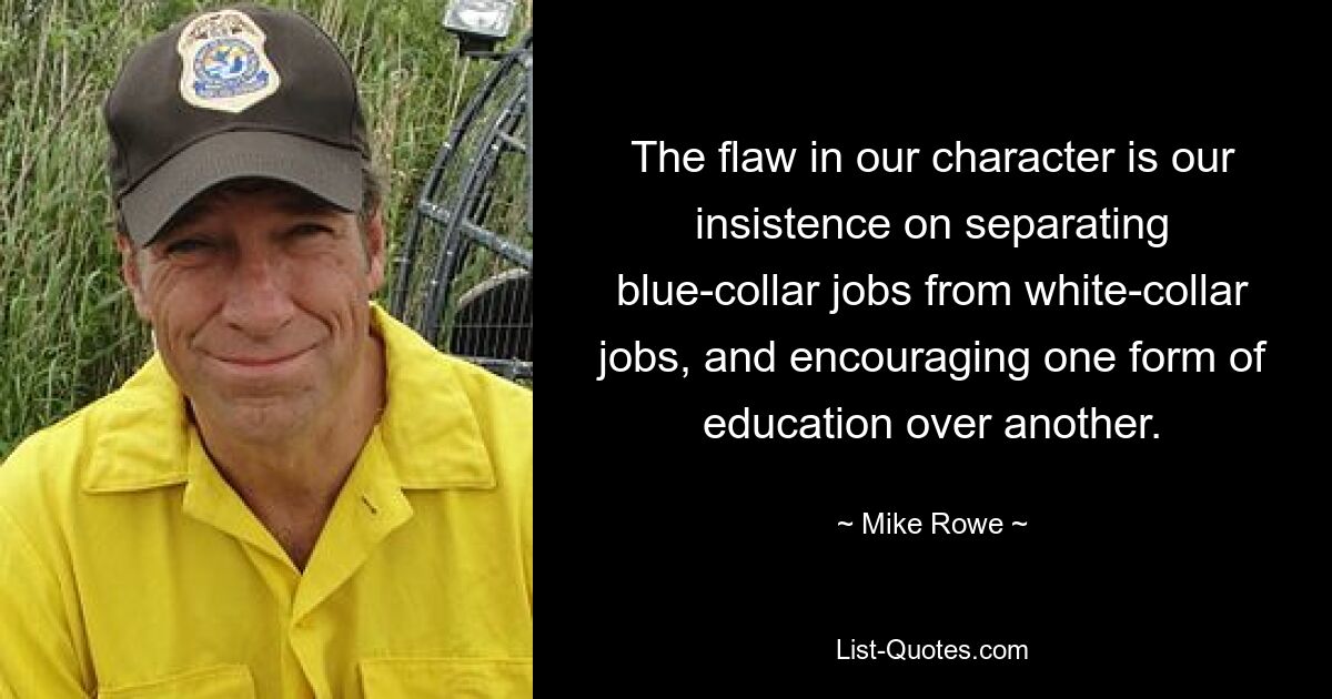 The flaw in our character is our insistence on separating blue-collar jobs from white-collar jobs, and encouraging one form of education over another. — © Mike Rowe