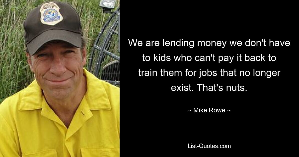 We are lending money we don't have to kids who can't pay it back to train them for jobs that no longer exist. That's nuts. — © Mike Rowe