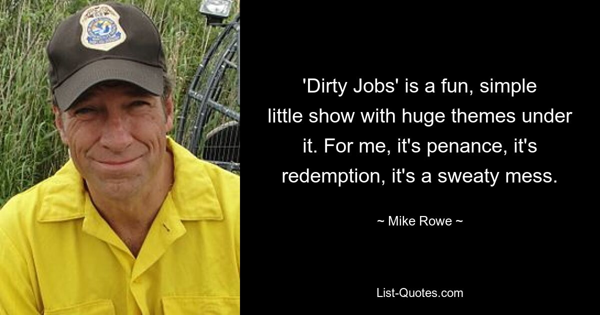 'Dirty Jobs' is a fun, simple little show with huge themes under it. For me, it's penance, it's redemption, it's a sweaty mess. — © Mike Rowe