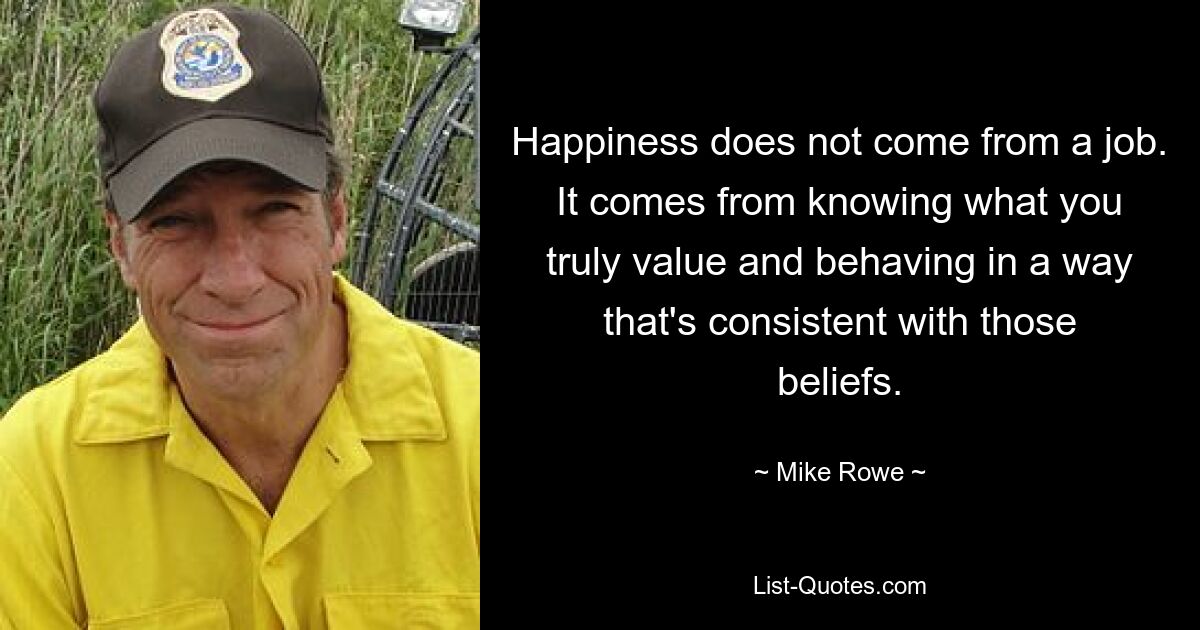 Happiness does not come from a job. It comes from knowing what you truly value and behaving in a way that's consistent with those beliefs. — © Mike Rowe