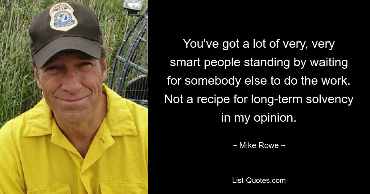 You've got a lot of very, very smart people standing by waiting for somebody else to do the work. Not a recipe for long-term solvency in my opinion. — © Mike Rowe