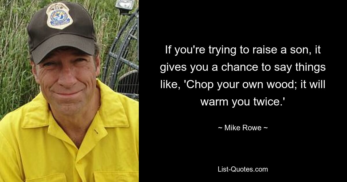 If you're trying to raise a son, it gives you a chance to say things like, 'Chop your own wood; it will warm you twice.' — © Mike Rowe