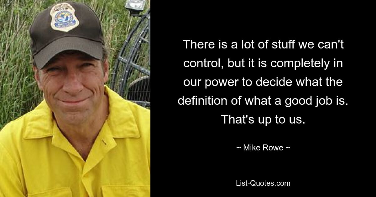 There is a lot of stuff we can't control, but it is completely in our power to decide what the definition of what a good job is. That's up to us. — © Mike Rowe