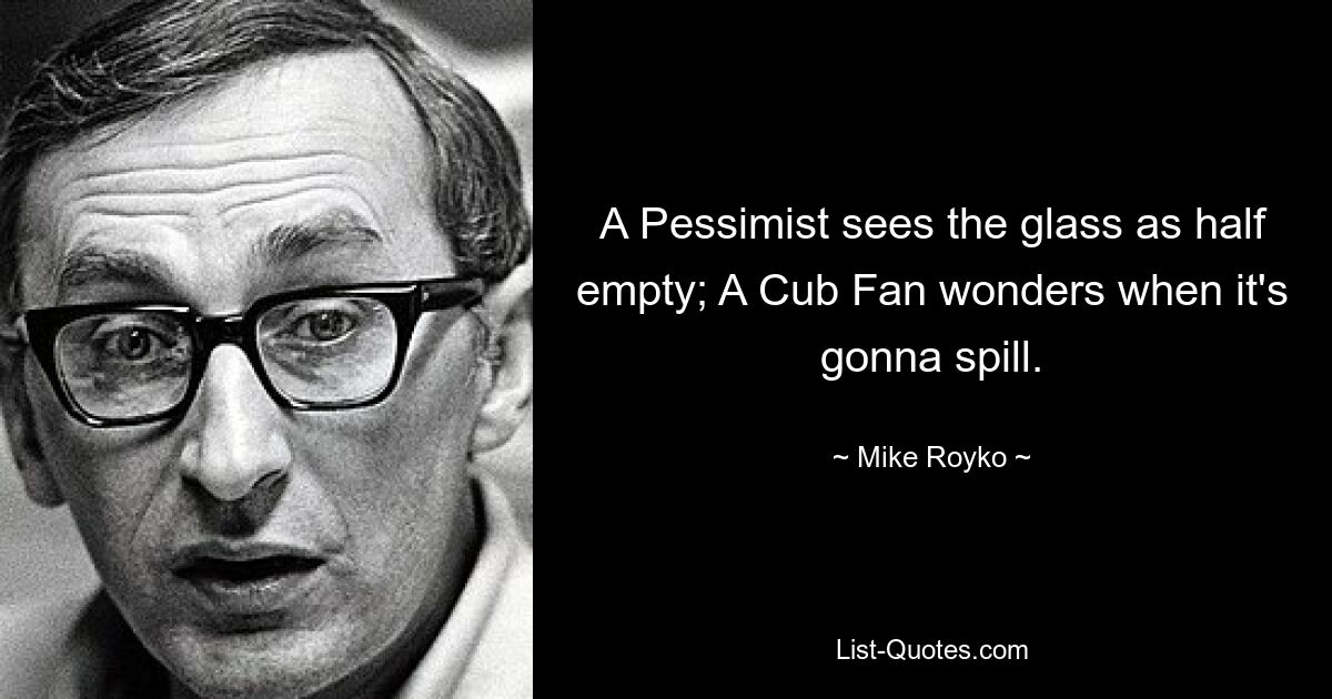 A Pessimist sees the glass as half empty; A Cub Fan wonders when it's gonna spill. — © Mike Royko