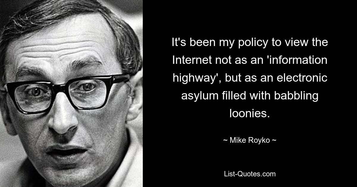 It's been my policy to view the Internet not as an 'information highway', but as an electronic asylum filled with babbling loonies. — © Mike Royko