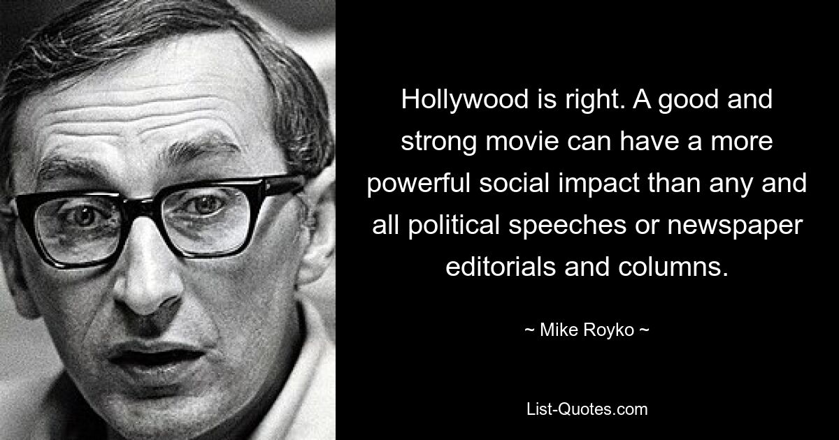 Hollywood is right. A good and strong movie can have a more powerful social impact than any and all political speeches or newspaper editorials and columns. — © Mike Royko