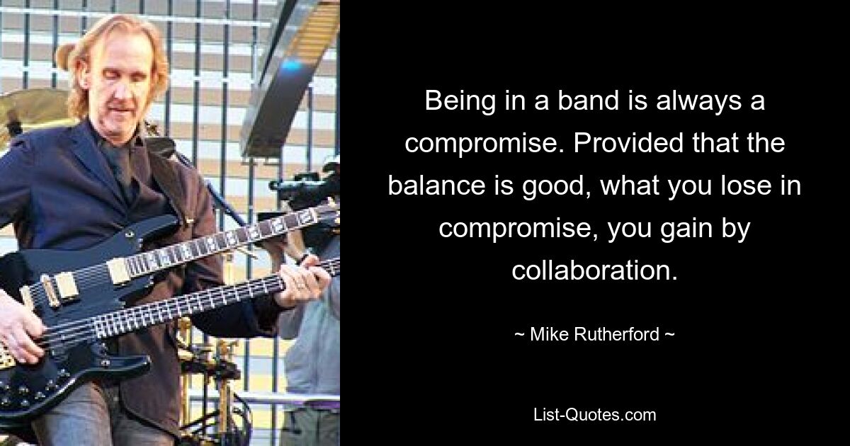 Being in a band is always a compromise. Provided that the balance is good, what you lose in compromise, you gain by collaboration. — © Mike Rutherford