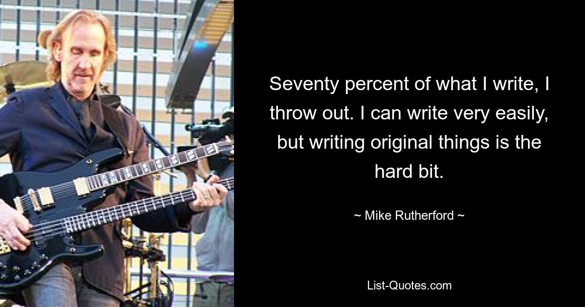 Seventy percent of what I write, I throw out. I can write very easily, but writing original things is the hard bit. — © Mike Rutherford