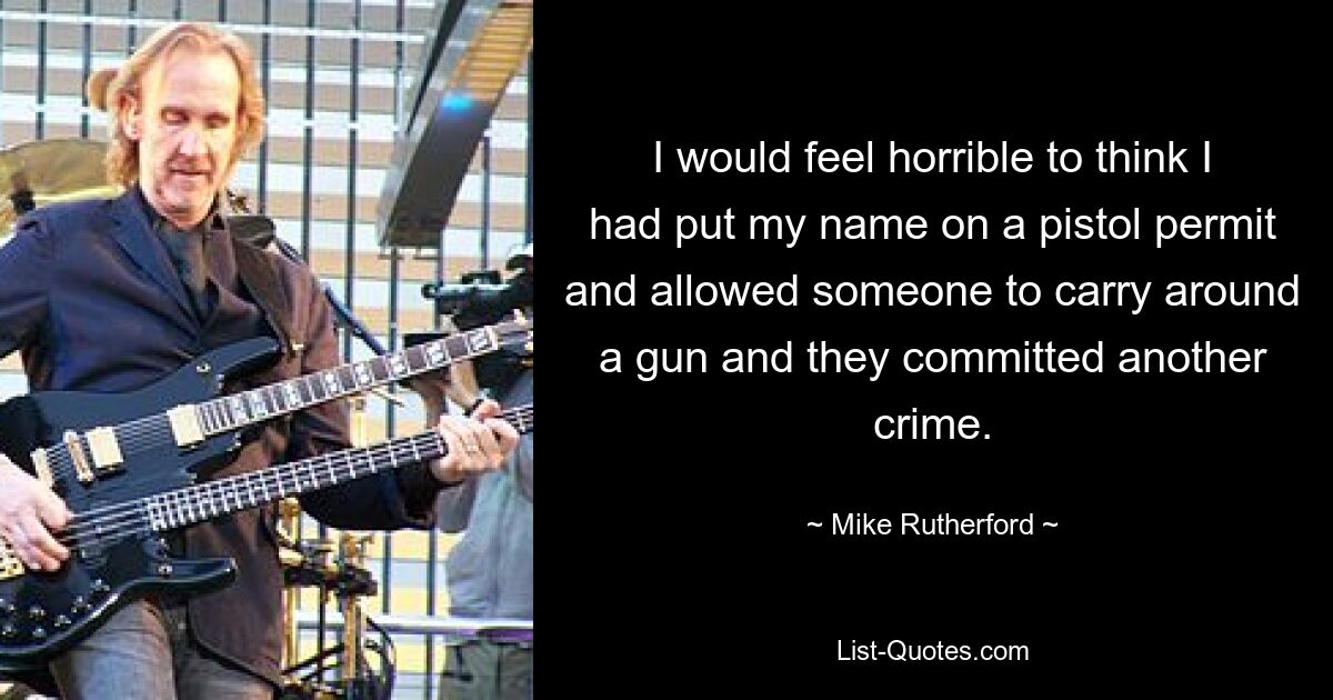 I would feel horrible to think I had put my name on a pistol permit and allowed someone to carry around a gun and they committed another crime. — © Mike Rutherford