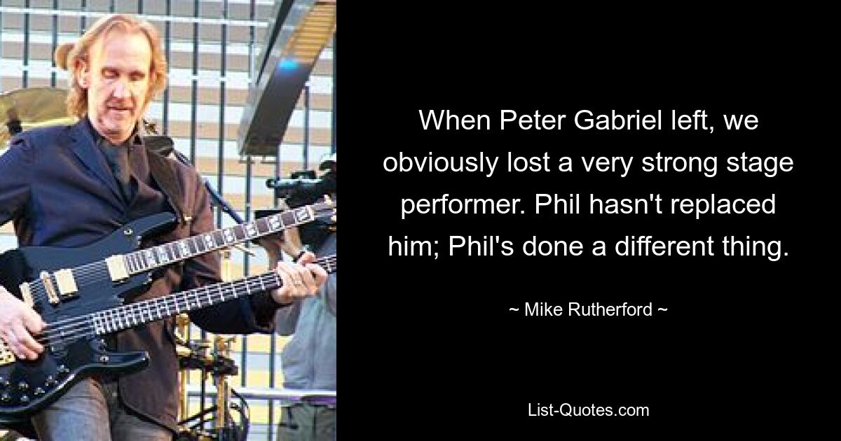 When Peter Gabriel left, we obviously lost a very strong stage performer. Phil hasn't replaced him; Phil's done a different thing. — © Mike Rutherford