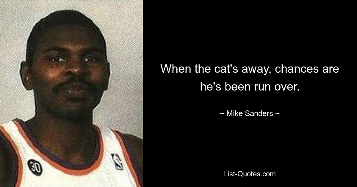 When the cat's away, chances are he's been run over. — © Mike Sanders