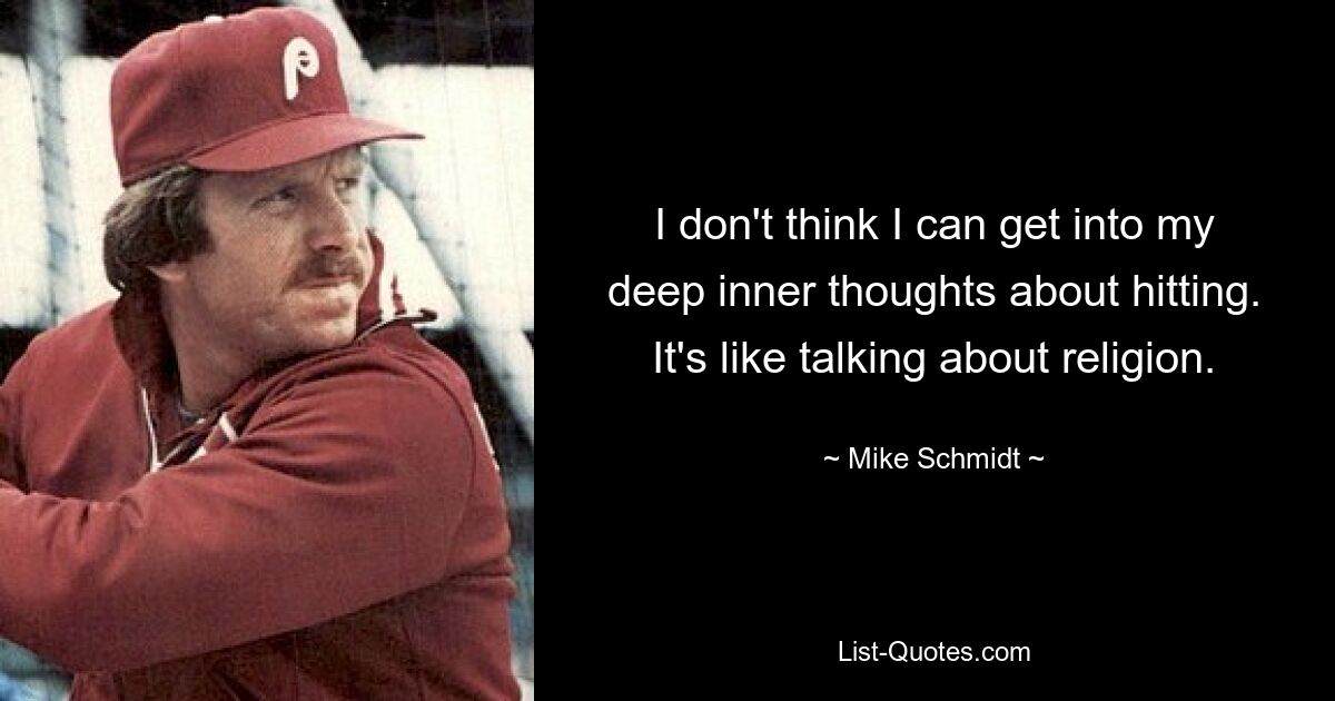 I don't think I can get into my deep inner thoughts about hitting. It's like talking about religion. — © Mike Schmidt