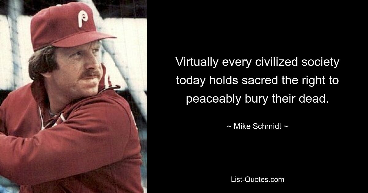 Virtually every civilized society today holds sacred the right to peaceably bury their dead. — © Mike Schmidt