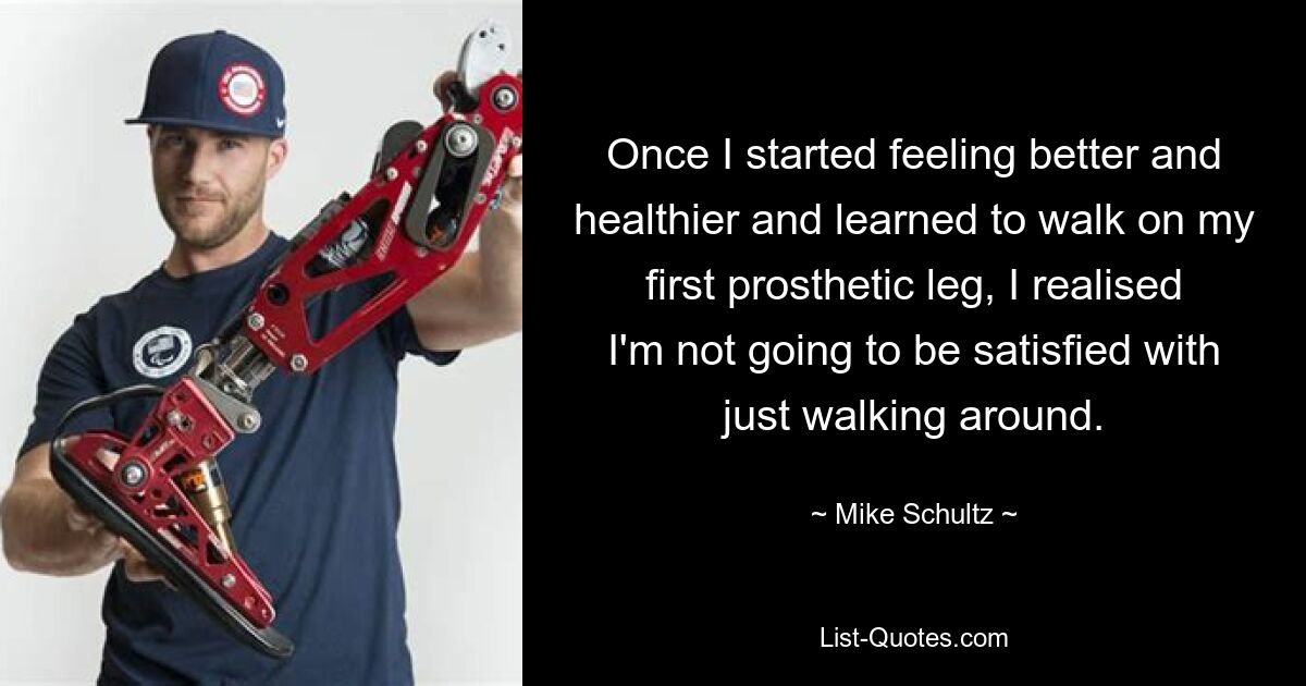 Once I started feeling better and healthier and learned to walk on my first prosthetic leg, I realised I'm not going to be satisfied with just walking around. — © Mike Schultz