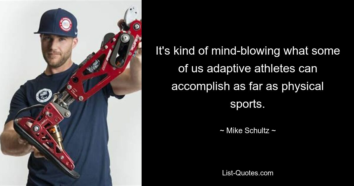 It's kind of mind-blowing what some of us adaptive athletes can accomplish as far as physical sports. — © Mike Schultz