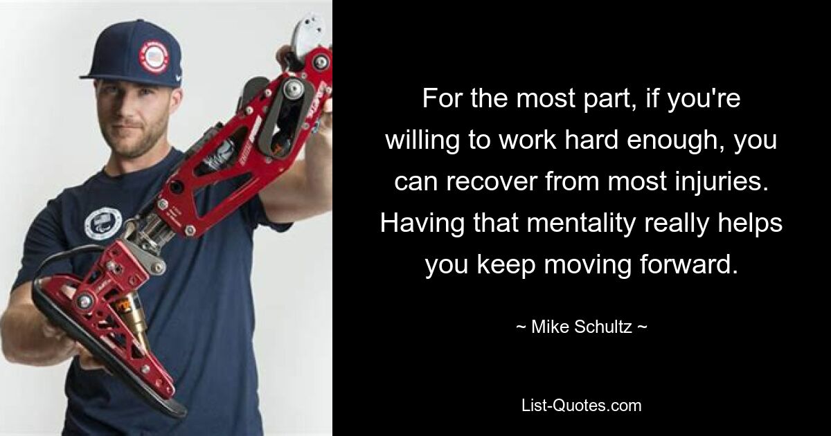 For the most part, if you're willing to work hard enough, you can recover from most injuries. Having that mentality really helps you keep moving forward. — © Mike Schultz