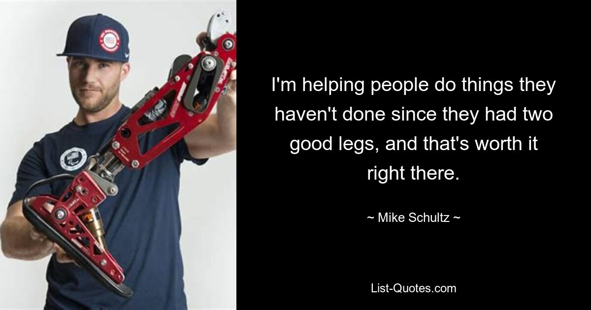 I'm helping people do things they haven't done since they had two good legs, and that's worth it right there. — © Mike Schultz