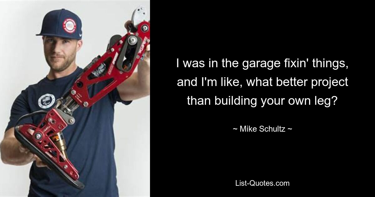 I was in the garage fixin' things, and I'm like, what better project than building your own leg? — © Mike Schultz