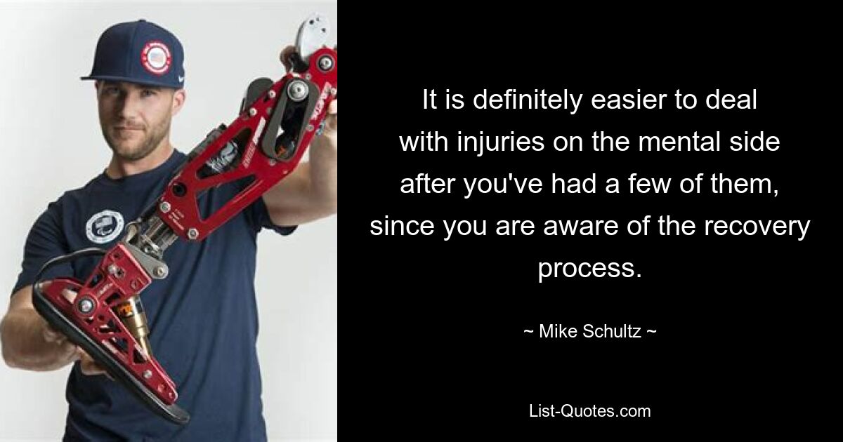 It is definitely easier to deal with injuries on the mental side after you've had a few of them, since you are aware of the recovery process. — © Mike Schultz