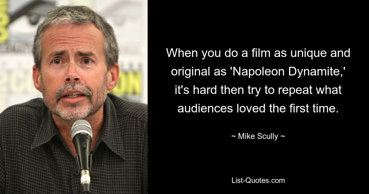 When you do a film as unique and original as 'Napoleon Dynamite,' it's hard then try to repeat what audiences loved the first time. — © Mike Scully