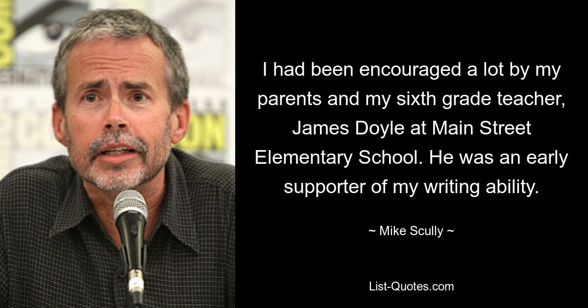 I had been encouraged a lot by my parents and my sixth grade teacher, James Doyle at Main Street Elementary School. He was an early supporter of my writing ability. — © Mike Scully