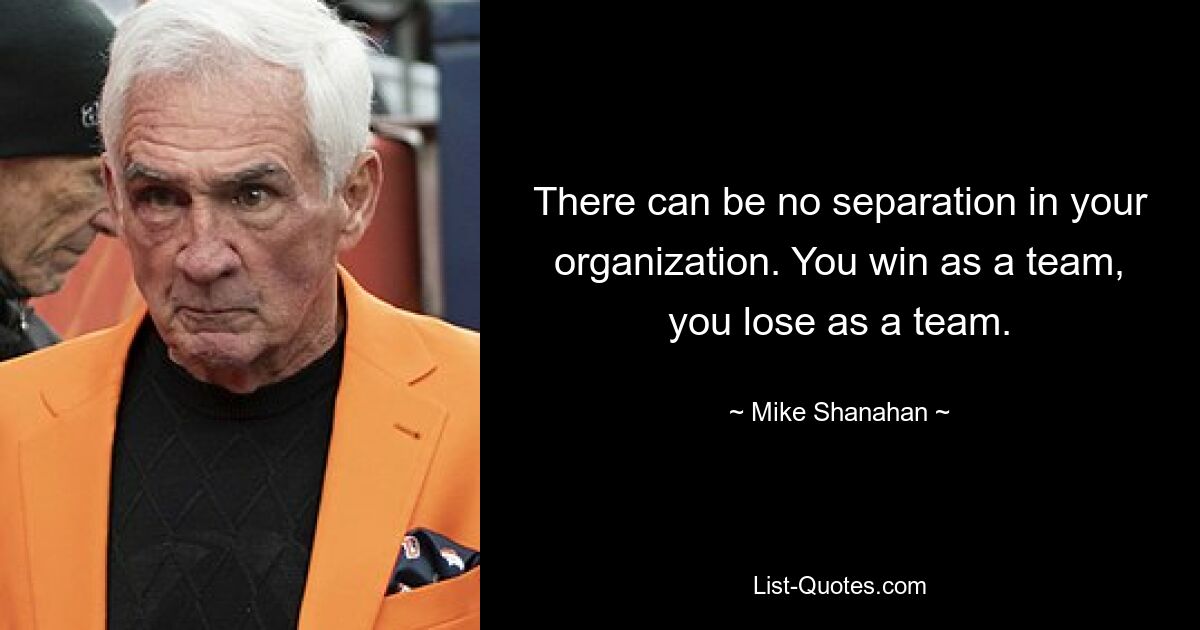 There can be no separation in your organization. You win as a team, you lose as a team. — © Mike Shanahan