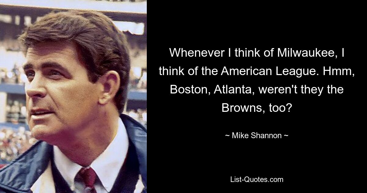 Whenever I think of Milwaukee, I think of the American League. Hmm, Boston, Atlanta, weren't they the Browns, too? — © Mike Shannon