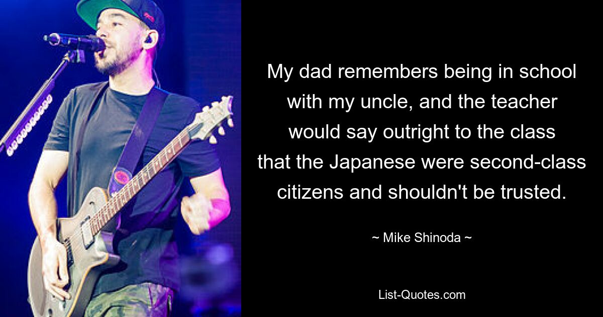 My dad remembers being in school with my uncle, and the teacher would say outright to the class that the Japanese were second-class citizens and shouldn't be trusted. — © Mike Shinoda