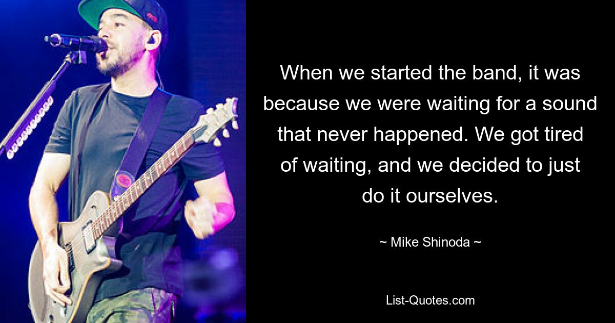 When we started the band, it was because we were waiting for a sound that never happened. We got tired of waiting, and we decided to just do it ourselves. — © Mike Shinoda