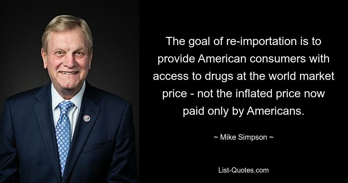 The goal of re-importation is to provide American consumers with access to drugs at the world market price - not the inflated price now paid only by Americans. — © Mike Simpson