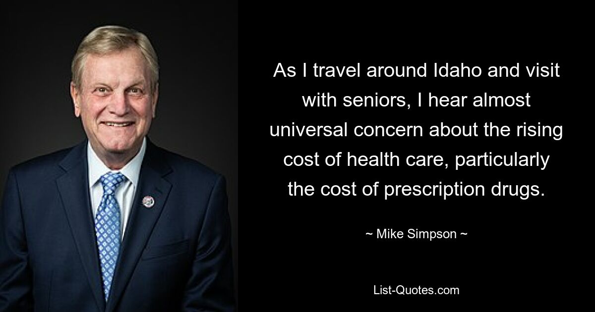 As I travel around Idaho and visit with seniors, I hear almost universal concern about the rising cost of health care, particularly the cost of prescription drugs. — © Mike Simpson